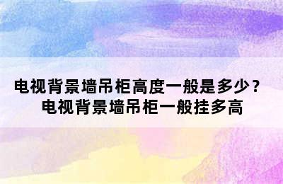 电视背景墙吊柜高度一般是多少？ 电视背景墙吊柜一般挂多高